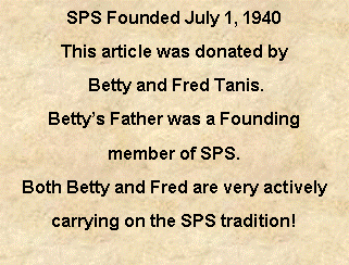 Text Box: SPS Founded July 1, 1940This article was donated by Betty and Fred Tanis. Betty’s Father was a Founding member of SPS.  Both Betty and Fred are very actively carrying on the SPS tradition!